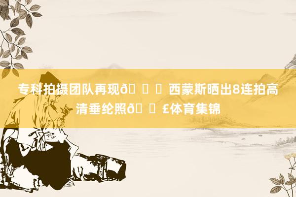 专科拍摄团队再现👍西蒙斯晒出8连拍高清垂纶照🎣体育集锦