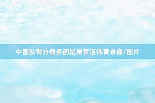 中国队得分最多的是吴梦洁体育录像/图片