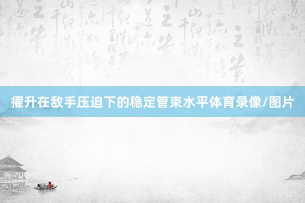 擢升在敌手压迫下的稳定管束水平体育录像/图片