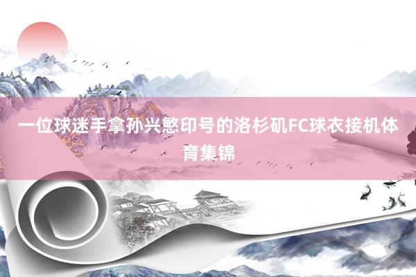 一位球迷手拿孙兴慜印号的洛杉矶FC球衣接机体育集锦
