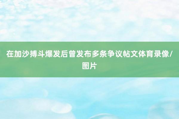 在加沙搏斗爆发后曾发布多条争议帖文体育录像/图片