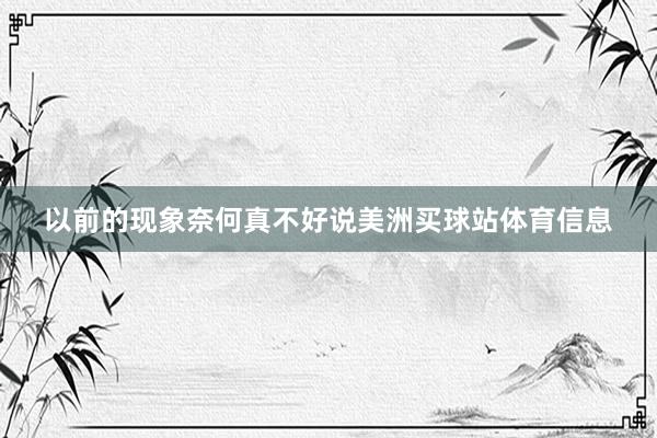 以前的现象奈何真不好说美洲买球站体育信息