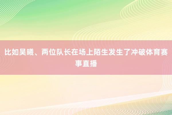 比如吴曦、两位队长在场上陌生发生了冲破体育赛事直播