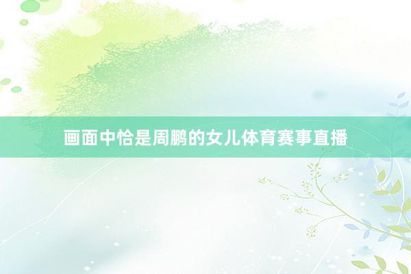 画面中恰是周鹏的女儿体育赛事直播