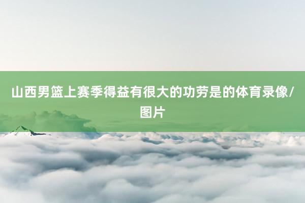 山西男篮上赛季得益有很大的功劳是的体育录像/图片