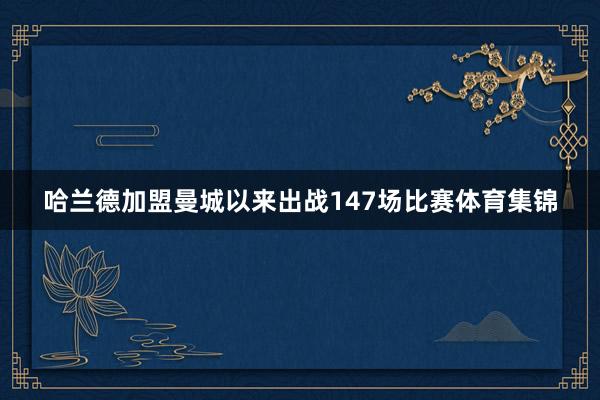 哈兰德加盟曼城以来出战147场比赛体育集锦