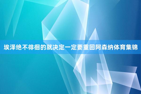 埃泽绝不徘徊的就决定一定要重回阿森纳体育集锦