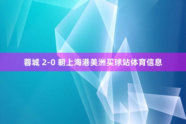 蓉城 2-0 朝上海港美洲买球站体育信息