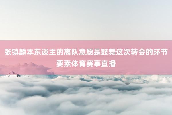 张镇麟本东谈主的离队意愿是鼓舞这次转会的环节要素体育赛事直播