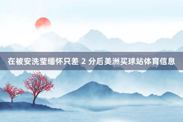 在被安洗莹缅怀只差 2 分后美洲买球站体育信息