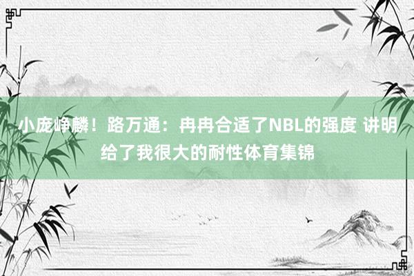 小庞峥麟！路万通：冉冉合适了NBL的强度 讲明给了我很大的耐性体育集锦
