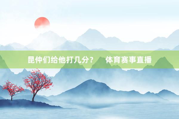 昆仲们给他打几分？    体育赛事直播