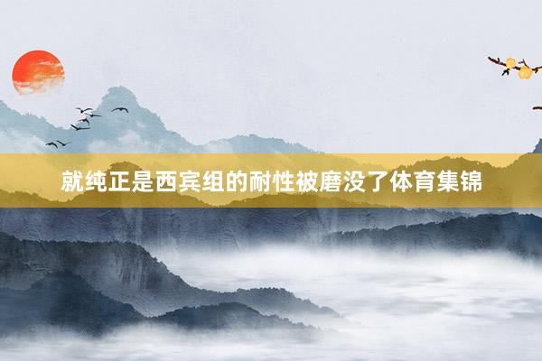 就纯正是西宾组的耐性被磨没了体育集锦