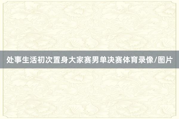 处事生活初次置身大家赛男单决赛体育录像/图片