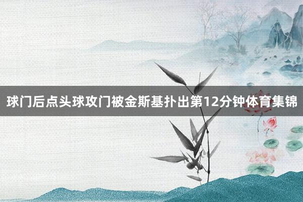 球门后点头球攻门被金斯基扑出第12分钟体育集锦