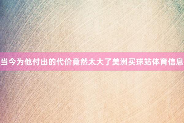 当今为他付出的代价竟然太大了美洲买球站体育信息