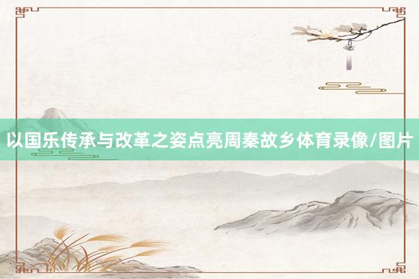 以国乐传承与改革之姿点亮周秦故乡体育录像/图片
