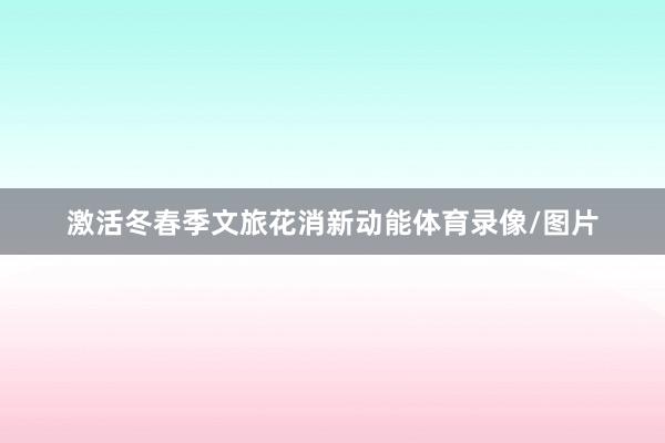激活冬春季文旅花消新动能体育录像/图片