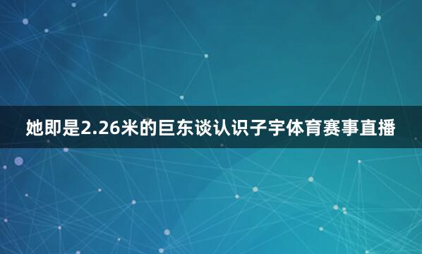 她即是2.26米的巨东谈认识子宇体育赛事直播