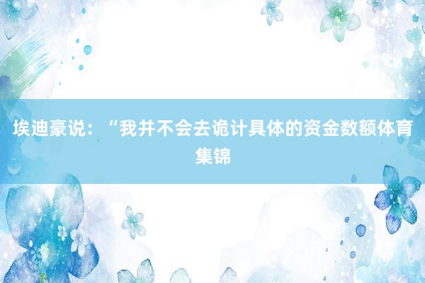 埃迪豪说：“我并不会去诡计具体的资金数额体育集锦