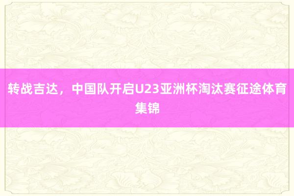 转战吉达，中国队开启U23亚洲杯淘汰赛征途体育集锦