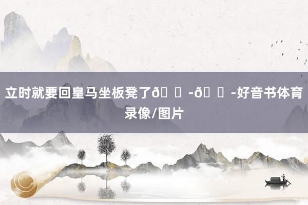 立时就要回皇马坐板凳了😭😭好音书体育录像/图片