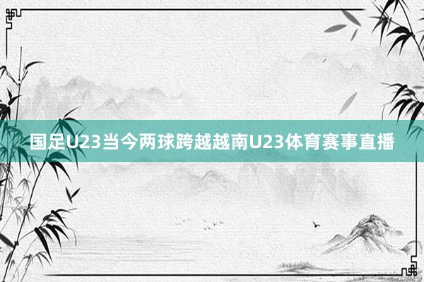 国足U23当今两球跨越越南U23体育赛事直播