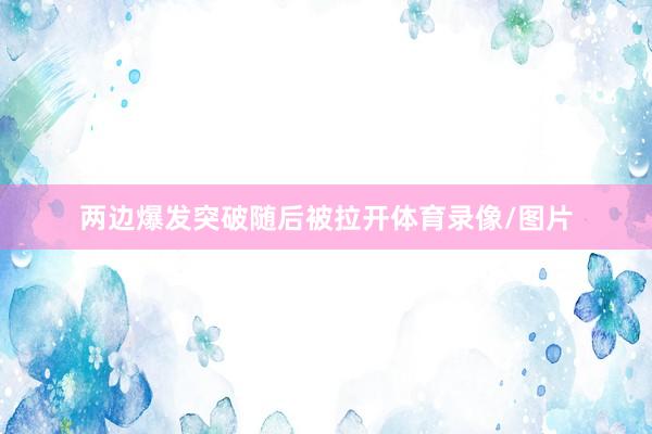 两边爆发突破随后被拉开体育录像/图片