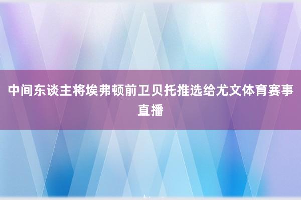中间东谈主将埃弗顿前卫贝托推选给尤文体育赛事直播