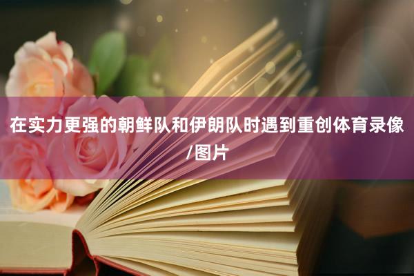 在实力更强的朝鲜队和伊朗队时遇到重创体育录像/图片