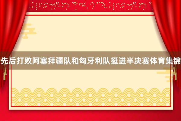 先后打败阿塞拜疆队和匈牙利队挺进半决赛体育集锦