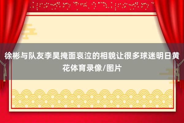 徐彬与队友李昊掩面哀泣的相貌让很多球迷明日黄花体育录像/图片