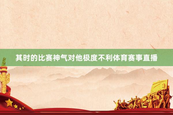 其时的比赛神气对他极度不利体育赛事直播
