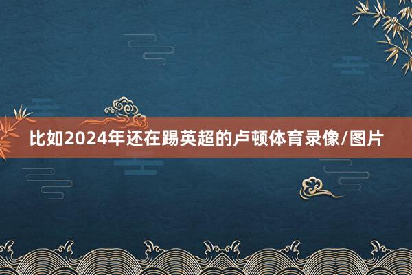 比如2024年还在踢英超的卢顿体育录像/图片