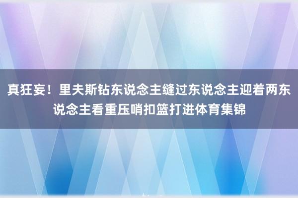 真狂妄！里夫斯钻东说念主缝过东说念主迎着两东说念主看重压哨扣篮打进体育集锦