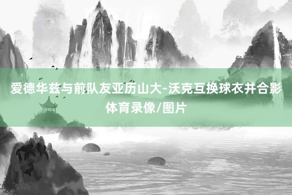 爱德华兹与前队友亚历山大-沃克互换球衣并合影体育录像/图片