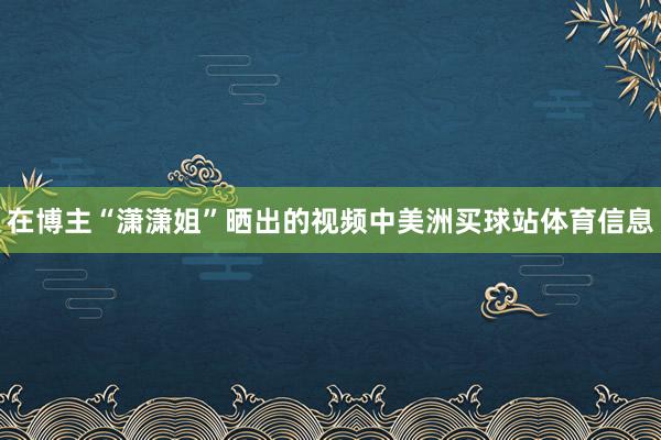 在博主“潇潇姐”晒出的视频中美洲买球站体育信息
