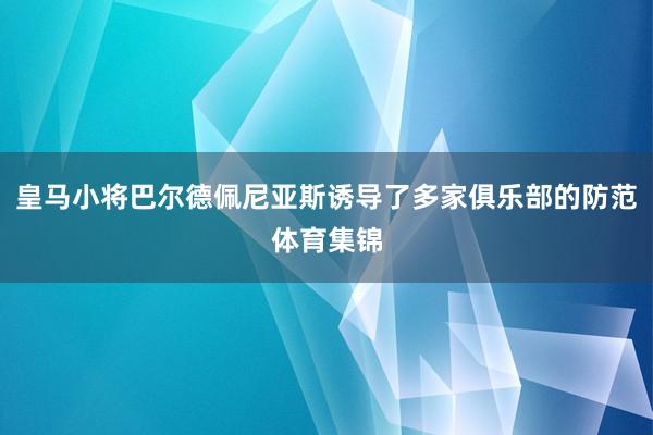 皇马小将巴尔德佩尼亚斯诱导了多家俱乐部的防范体育集锦