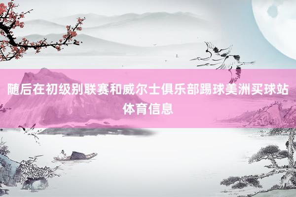 随后在初级别联赛和威尔士俱乐部踢球美洲买球站体育信息