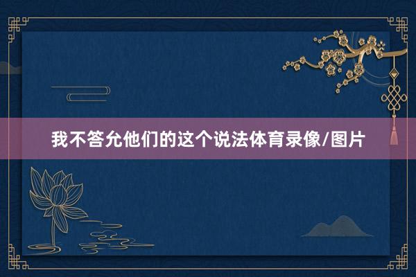 我不答允他们的这个说法体育录像/图片