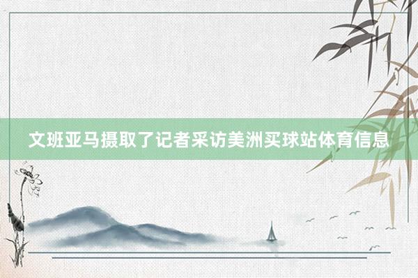 文班亚马摄取了记者采访美洲买球站体育信息