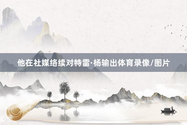 他在社媒络续对特雷·杨输出体育录像/图片