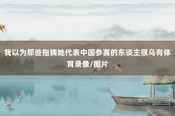 我以为那些指摘她代表中国参赛的东谈主很乌有体育录像/图片