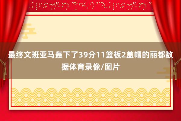 最终文班亚马轰下了39分11篮板2盖帽的丽都数据体育录像/图片