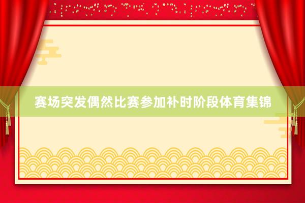 赛场突发偶然比赛参加补时阶段体育集锦