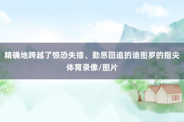 精确地跨越了惊恐失措、勤恳回追的迪图罗的指尖体育录像/图片