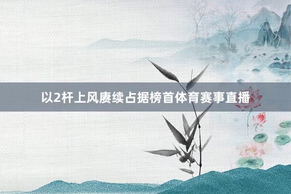 以2杆上风赓续占据榜首体育赛事直播
