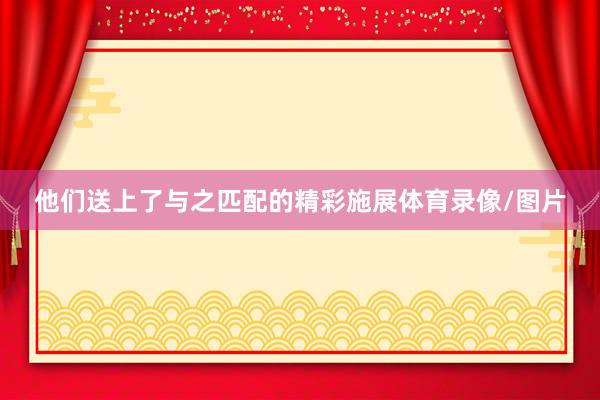 他们送上了与之匹配的精彩施展体育录像/图片