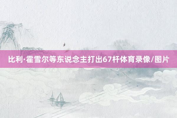 比利·霍雪尔等东说念主打出67杆体育录像/图片