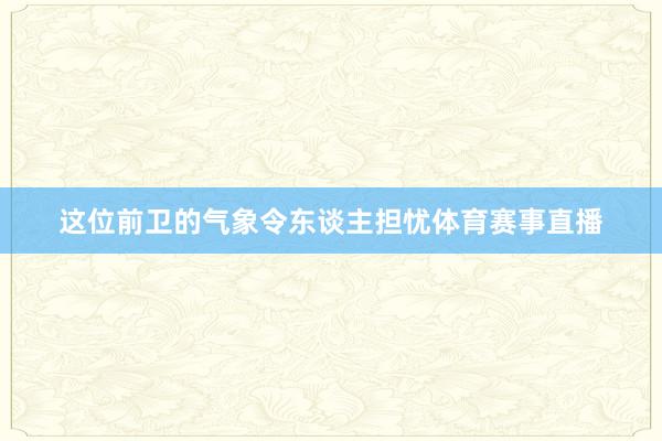 这位前卫的气象令东谈主担忧体育赛事直播